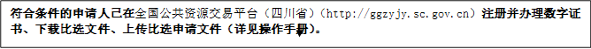 符合條件的申請人已在全國公共資源交易平臺（四川?。╤ttp://ggzyjy.sc.gov.cn）注冊并辦理數(shù)字證書、下載比選文件、上傳比選申請文件（詳見操作手冊）。